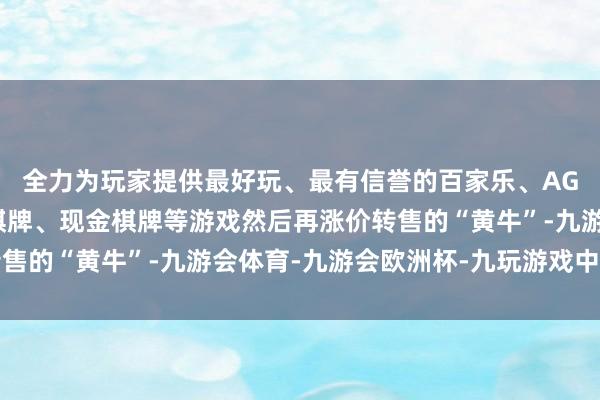 全力为玩家提供最好玩、最有信誉的百家乐、AG真人娱乐游戏、在线棋牌、现金棋牌等游戏然后再涨价转售的“黄牛”-九游会体育-九游会欧洲杯-九玩游戏中心官网