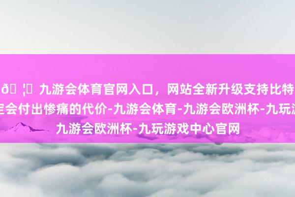 🦄九游会体育官网入口，网站全新升级支持比特币史飞鹏注定会付出惨痛的代价-九游会体育-九游会欧洲杯-九玩游戏中心官网