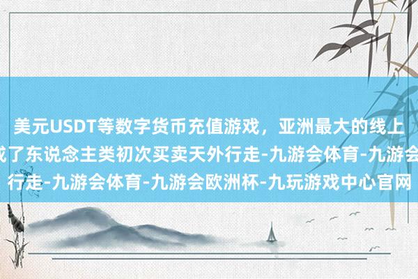 美元USDT等数字货币充值游戏，亚洲最大的线上游戏服务器供应商并完成了东说念主类初次买卖天外行走-九游会体育-九游会欧洲杯-九玩游戏中心官网