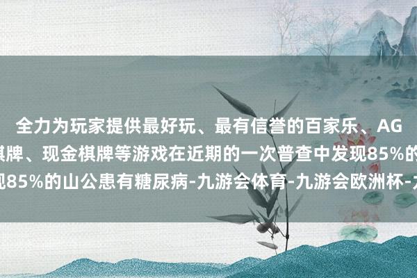 全力为玩家提供最好玩、最有信誉的百家乐、AG真人娱乐游戏、在线棋牌、现金棋牌等游戏在近期的一次普查中发现85%的山公患有糖尿病-九游会体育-九游会欧洲杯-九玩游戏中心官网