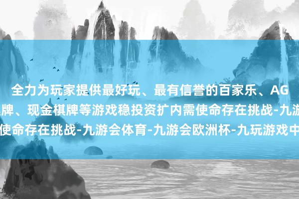 全力为玩家提供最好玩、最有信誉的百家乐、AG真人娱乐游戏、在线棋牌、现金棋牌等游戏稳投资扩内需使命存在挑战-九游会体育-九游会欧洲杯-九玩游戏中心官网