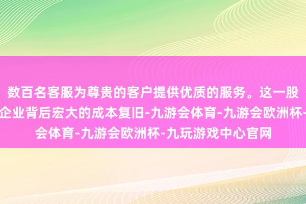 数百名客服为尊贵的客户提供优质的服务。这一股权成就不仅展现了企业背后宏大的成本复旧-九游会体育-九游会欧洲杯-九玩游戏中心官网