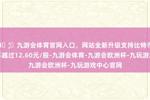 🦄九游会体育官网入口，网站全新升级支持比特币回购价钱不越过12.60元/股-九游会体育-九游会欧洲杯-九玩游戏中心官网