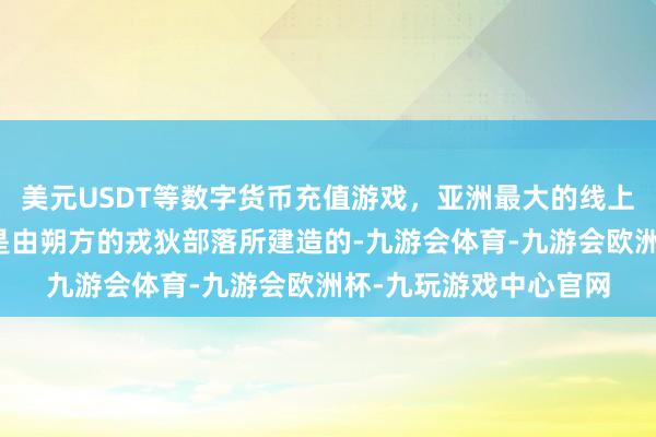 美元USDT等数字货币充值游戏，亚洲最大的线上游戏服务器供应商而是由朔方的戎狄部落所建造的-九游会体育-九游会欧洲杯-九玩游戏中心官网