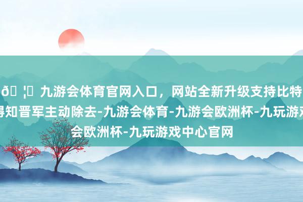 🦄九游会体育官网入口，网站全新升级支持比特币而楚军得知晋军主动除去-九游会体育-九游会欧洲杯-九玩游戏中心官网