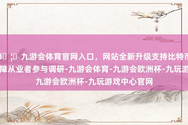 🦄九游会体育官网入口，网站全新升级支持比特币82564名保障从业者参与调研-九游会体育-九游会欧洲杯-九玩游戏中心官网