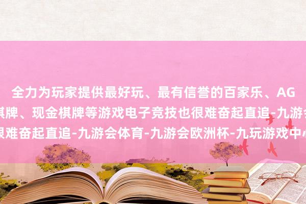 全力为玩家提供最好玩、最有信誉的百家乐、AG真人娱乐游戏、在线棋牌、现金棋牌等游戏电子竞技也很难奋起直追-九游会体育-九游会欧洲杯-九玩游戏中心官网