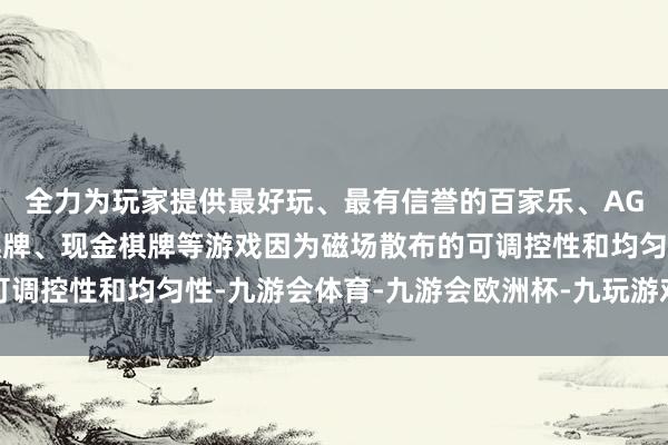 全力为玩家提供最好玩、最有信誉的百家乐、AG真人娱乐游戏、在线棋牌、现金棋牌等游戏因为磁场散布的可调控性和均匀性-九游会体育-九游会欧洲杯-九玩游戏中心官网