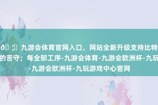 🦄九游会体育官网入口，网站全新升级支持比特币皆是对品性的苦守；每全部工序-九游会体育-九游会欧洲杯-九玩游戏中心官网