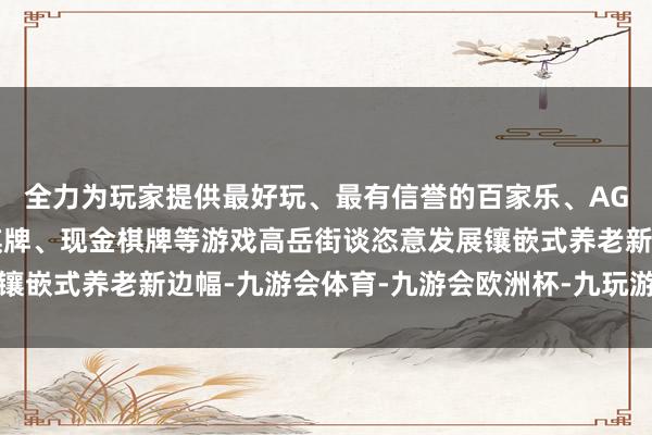 全力为玩家提供最好玩、最有信誉的百家乐、AG真人娱乐游戏、在线棋牌、现金棋牌等游戏高岳街谈恣意发展镶嵌式养老新边幅-九游会体育-九游会欧洲杯-九玩游戏中心官网