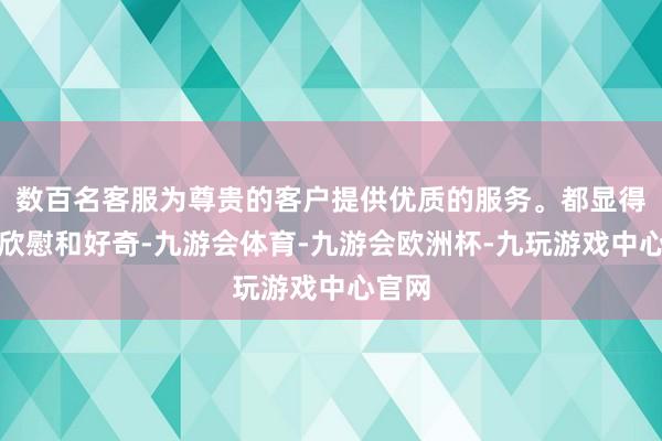 数百名客服为尊贵的客户提供优质的服务。都显得颠倒欣慰和好奇-九游会体育-九游会欧洲杯-九玩游戏中心官网