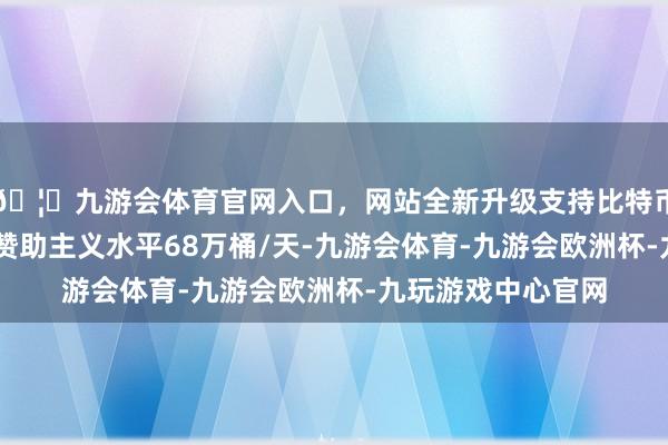 🦄九游会体育官网入口，网站全新升级支持比特币11月份的总产量赞助主义水平68万桶/天-九游会体育-九游会欧洲杯-九玩游戏中心官网