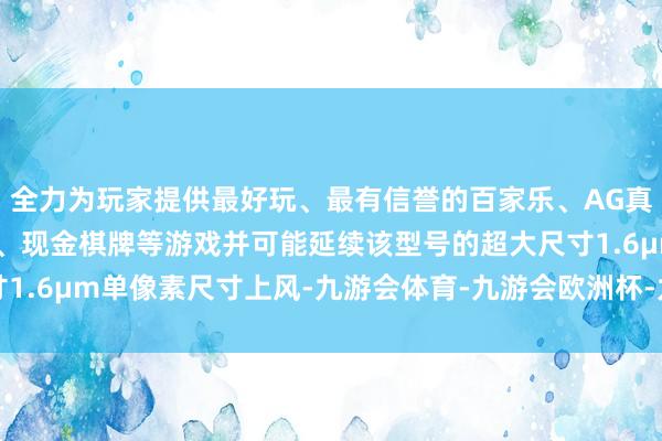 全力为玩家提供最好玩、最有信誉的百家乐、AG真人娱乐游戏、在线棋牌、现金棋牌等游戏并可能延续该型号的超大尺寸1.6μm单像素尺寸上风-九游会体育-九游会欧洲杯-九玩游戏中心官网