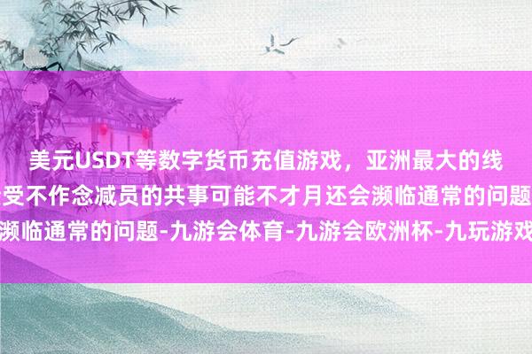 美元USDT等数字货币充值游戏，亚洲最大的线上游戏服务器供应商接受不作念减员的共事可能不才月还会濒临通常的问题-九游会体育-九游会欧洲杯-九玩游戏中心官网