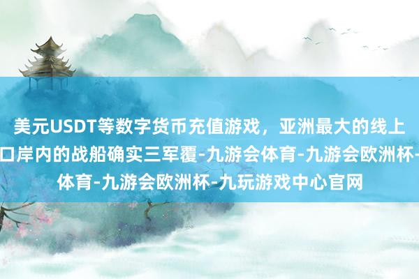 美元USDT等数字货币充值游戏，亚洲最大的线上游戏服务器供应商口岸内的战船确实三军覆-九游会体育-九游会欧洲杯-九玩游戏中心官网