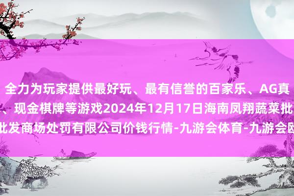 全力为玩家提供最好玩、最有信誉的百家乐、AG真人娱乐游戏、在线棋牌、现金棋牌等游戏2024年12月17日海南凤翔蔬菜批发商场处罚有限公司价钱行情-九游会体育-九游会欧洲杯-九玩游戏中心官网