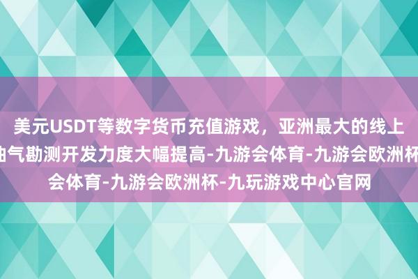 美元USDT等数字货币充值游戏，亚洲最大的线上游戏服务器供应商油气勘测开发力度大幅提高-九游会体育-九游会欧洲杯-九玩游戏中心官网