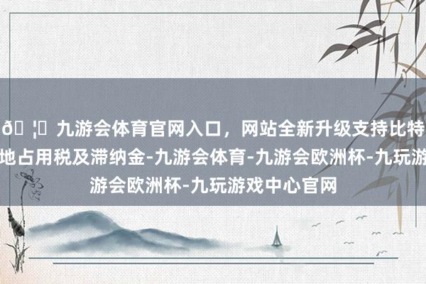 🦄九游会体育官网入口，网站全新升级支持比特币需补缴耕地占用税及滞纳金-九游会体育-九游会欧洲杯-九玩游戏中心官网