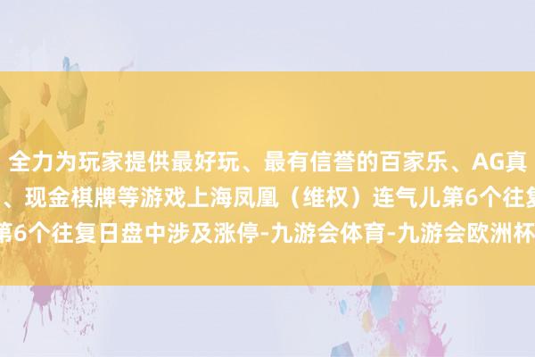 全力为玩家提供最好玩、最有信誉的百家乐、AG真人娱乐游戏、在线棋牌、现金棋牌等游戏　　上海凤凰（维权）连气儿第6个往复日盘中涉及涨停-九游会体育-九游会欧洲杯-九玩游戏中心官网