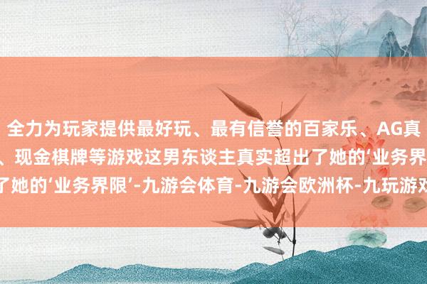 全力为玩家提供最好玩、最有信誉的百家乐、AG真人娱乐游戏、在线棋牌、现金棋牌等游戏这男东谈主真实超出了她的‘业务界限’-九游会体育-九游会欧洲杯-九玩游戏中心官网