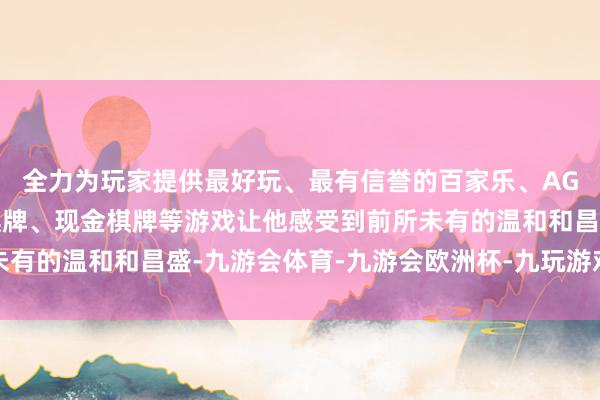 全力为玩家提供最好玩、最有信誉的百家乐、AG真人娱乐游戏、在线棋牌、现金棋牌等游戏让他感受到前所未有的温和和昌盛-九游会体育-九游会欧洲杯-九玩游戏中心官网