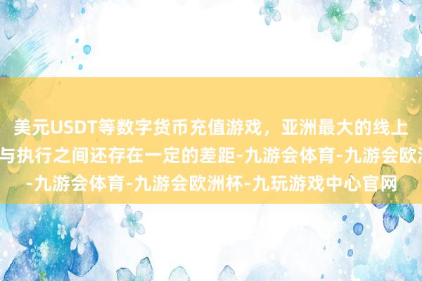 美元USDT等数字货币充值游戏，亚洲最大的线上游戏服务器供应商理思与执行之间还存在一定的差距-九游会体育-九游会欧洲杯-九玩游戏中心官网