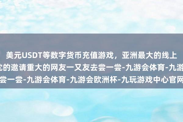 美元USDT等数字货币充值游戏，亚洲最大的线上游戏服务器供应商我赤忱的邀请重大的网友一又友去尝一尝-九游会体育-九游会欧洲杯-九玩游戏中心官网