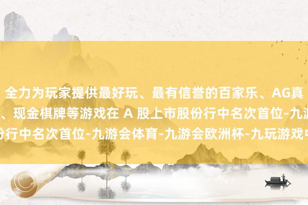 全力为玩家提供最好玩、最有信誉的百家乐、AG真人娱乐游戏、在线棋牌、现金棋牌等游戏在 A 股上市股份行中名次首位-九游会体育-九游会欧洲杯-九玩游戏中心官网