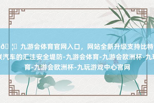 🦄九游会体育官网入口，网站全新升级支持比特币加强智能网联汽车的汇注安全堤防-九游会体育-九游会欧洲杯-九玩游戏中心官网