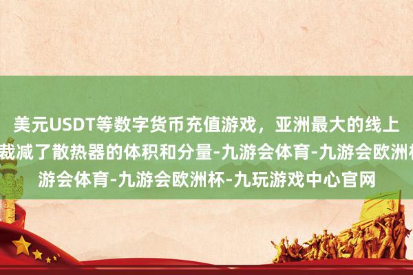 美元USDT等数字货币充值游戏，亚洲最大的线上游戏服务器供应商还裁减了散热器的体积和分量-九游会体育-九游会欧洲杯-九玩游戏中心官网