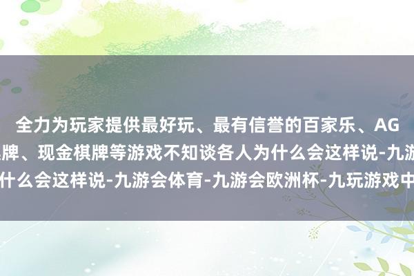 全力为玩家提供最好玩、最有信誉的百家乐、AG真人娱乐游戏、在线棋牌、现金棋牌等游戏不知谈各人为什么会这样说-九游会体育-九游会欧洲杯-九玩游戏中心官网