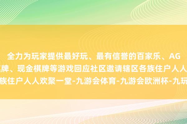 全力为玩家提供最好玩、最有信誉的百家乐、AG真人娱乐游戏、在线棋牌、现金棋牌等游戏回应社区邀请辖区各族住户人人欢聚一堂-九游会体育-九游会欧洲杯-九玩游戏中心官网