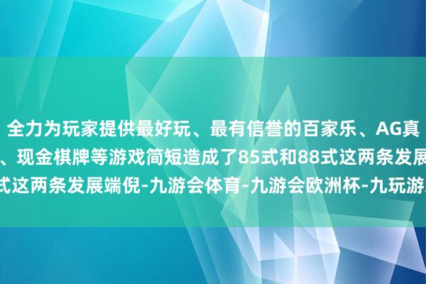 全力为玩家提供最好玩、最有信誉的百家乐、AG真人娱乐游戏、在线棋牌、现金棋牌等游戏简短造成了85式和88式这两条发展端倪-九游会体育-九游会欧洲杯-九玩游戏中心官网