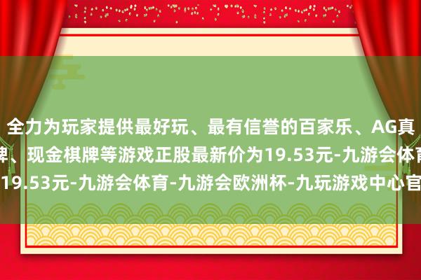 全力为玩家提供最好玩、最有信誉的百家乐、AG真人娱乐游戏、在线棋牌、现金棋牌等游戏正股最新价为19.53元-九游会体育-九游会欧洲杯-九玩游戏中心官网