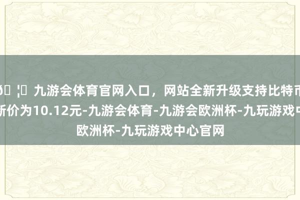 🦄九游会体育官网入口，网站全新升级支持比特币正股最新价为10.12元-九游会体育-九游会欧洲杯-九玩游戏中心官网