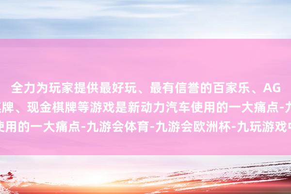 全力为玩家提供最好玩、最有信誉的百家乐、AG真人娱乐游戏、在线棋牌、现金棋牌等游戏是新动力汽车使用的一大痛点-九游会体育-九游会欧洲杯-九玩游戏中心官网