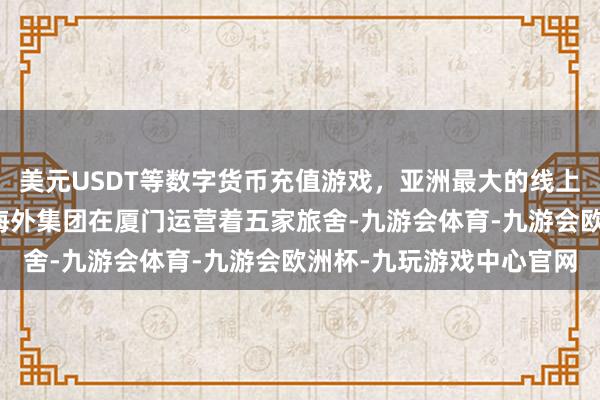 美元USDT等数字货币充值游戏，亚洲最大的线上游戏服务器供应商万豪海外集团在厦门运营着五家旅舍-九游会体育-九游会欧洲杯-九玩游戏中心官网