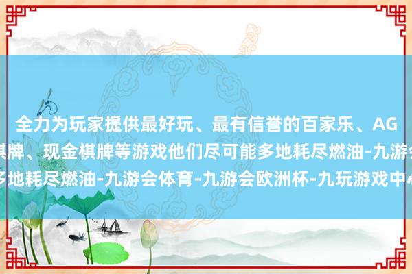 全力为玩家提供最好玩、最有信誉的百家乐、AG真人娱乐游戏、在线棋牌、现金棋牌等游戏他们尽可能多地耗尽燃油-九游会体育-九游会欧洲杯-九玩游戏中心官网