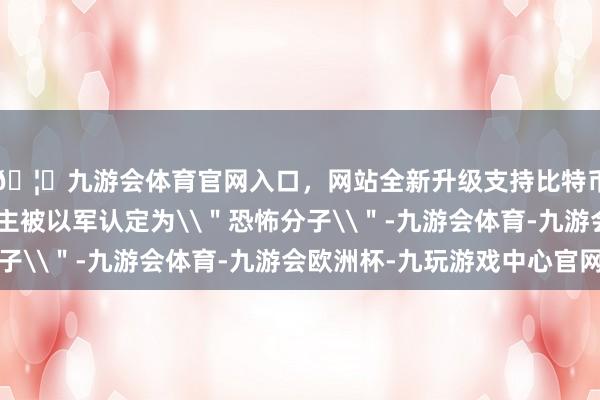 🦄九游会体育官网入口，网站全新升级支持比特币其中超过240东谈主被以军认定为\＂恐怖分子\＂-九游会体育-九游会欧洲杯-九玩游戏中心官网