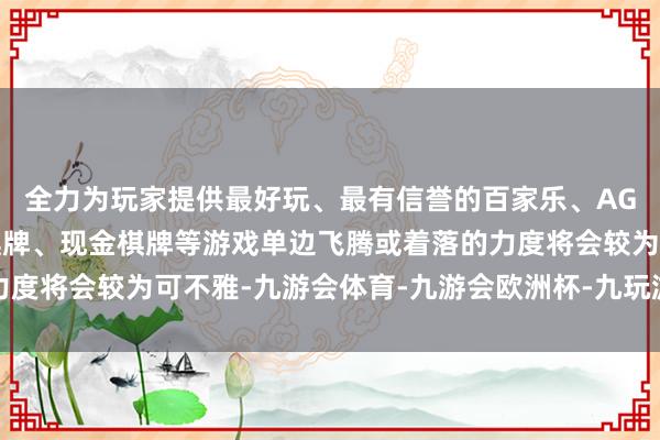 全力为玩家提供最好玩、最有信誉的百家乐、AG真人娱乐游戏、在线棋牌、现金棋牌等游戏单边飞腾或着落的力度将会较为可不雅-九游会体育-九游会欧洲杯-九玩游戏中心官网