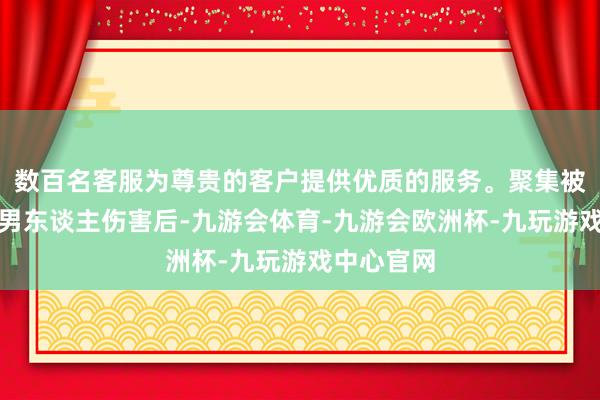 数百名客服为尊贵的客户提供优质的服务。聚集被两东谈主男东谈主伤害后-九游会体育-九游会欧洲杯-九玩游戏中心官网