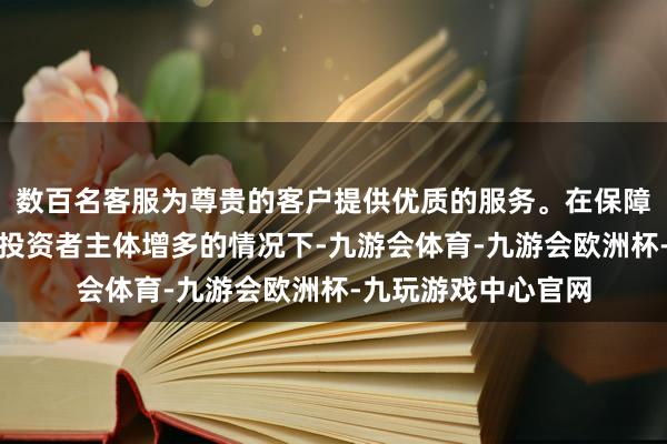 数百名客服为尊贵的客户提供优质的服务。在保障、养老基金等永恒投资者主体增多的情况下-九游会体育-九游会欧洲杯-九玩游戏中心官网