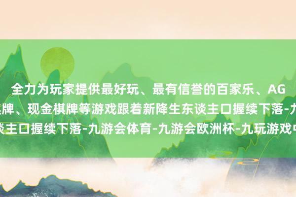 全力为玩家提供最好玩、最有信誉的百家乐、AG真人娱乐游戏、在线棋牌、现金棋牌等游戏跟着新降生东谈主口握续下落-九游会体育-九游会欧洲杯-九玩游戏中心官网