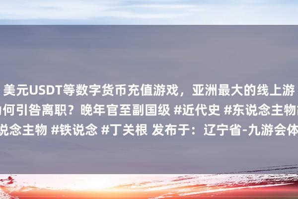 美元USDT等数字货币充值游戏，亚洲最大的线上游戏服务器供应商88年为何引咎离职？晚年官至副国级 #近代史 #东说念主物故事 #近代东说念主物 #铁说念 #丁关根 发布于：辽宁省-九游会体育-九游会欧洲杯-九玩游戏中心官网