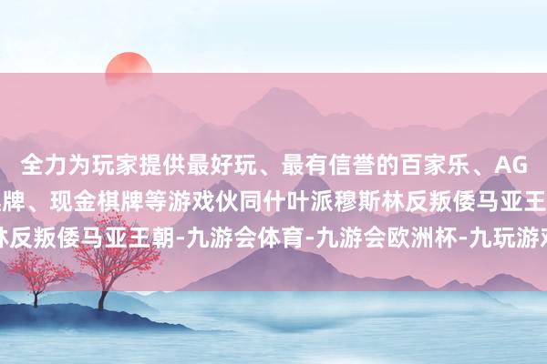 全力为玩家提供最好玩、最有信誉的百家乐、AG真人娱乐游戏、在线棋牌、现金棋牌等游戏伙同什叶派穆斯林反叛倭马亚王朝-九游会体育-九游会欧洲杯-九玩游戏中心官网