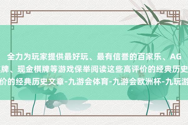 全力为玩家提供最好玩、最有信誉的百家乐、AG真人娱乐游戏、在线棋牌、现金棋牌等游戏保举阅读这些高评价的经典历史文章-九游会体育-九游会欧洲杯-九玩游戏中心官网