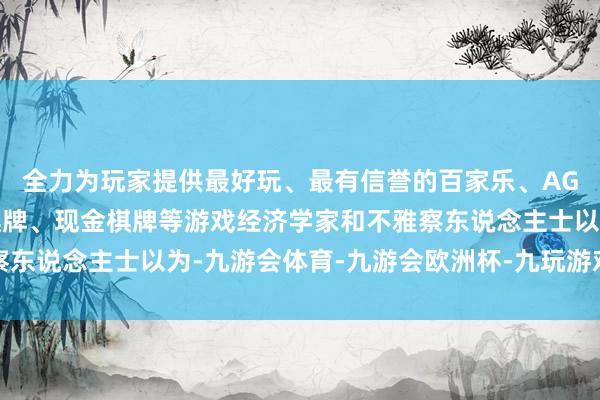 全力为玩家提供最好玩、最有信誉的百家乐、AG真人娱乐游戏、在线棋牌、现金棋牌等游戏经济学家和不雅察东说念主士以为-九游会体育-九游会欧洲杯-九玩游戏中心官网