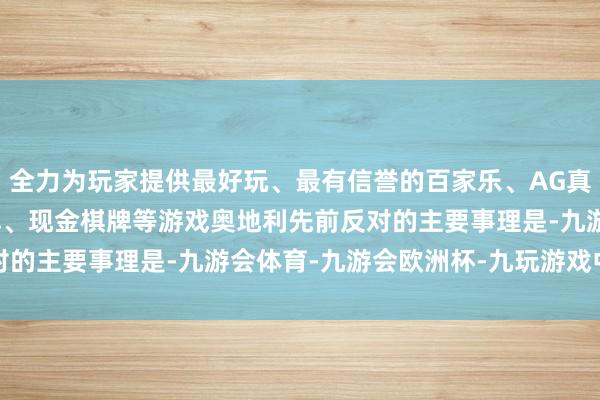 全力为玩家提供最好玩、最有信誉的百家乐、AG真人娱乐游戏、在线棋牌、现金棋牌等游戏　　奥地利先前反对的主要事理是-九游会体育-九游会欧洲杯-九玩游戏中心官网