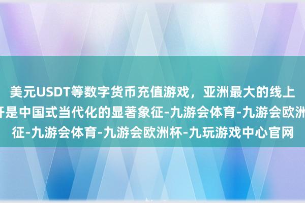 美元USDT等数字货币充值游戏，亚洲最大的线上游戏服务器供应商　　绽开是中国式当代化的显著象征-九游会体育-九游会欧洲杯-九玩游戏中心官网