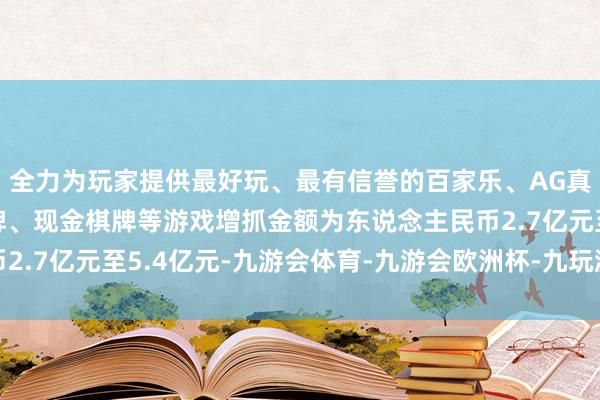 全力为玩家提供最好玩、最有信誉的百家乐、AG真人娱乐游戏、在线棋牌、现金棋牌等游戏增抓金额为东说念主民币2.7亿元至5.4亿元-九游会体育-九游会欧洲杯-九玩游戏中心官网